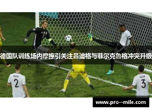 德国队训练场内摩擦引关注吕迪格与菲尔克鲁格冲突升级